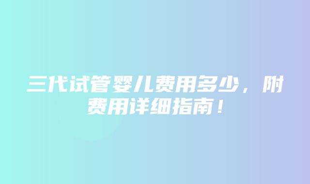 三代试管婴儿费用多少，附费用详细指南！