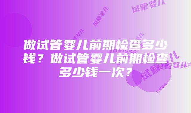 做试管婴儿前期检查多少钱？做试管婴儿前期检查多少钱一次？