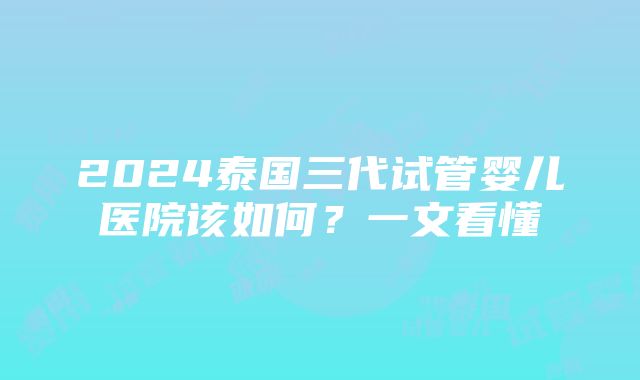 2024泰国三代试管婴儿医院该如何？一文看懂