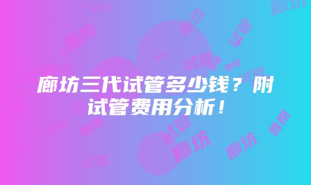 廊坊三代试管多少钱？附试管费用分析！