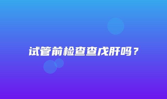 试管前检查查戊肝吗？