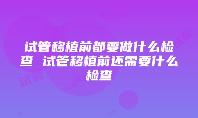 试管移植前都要做什么检查 试管移植前还需要什么检查