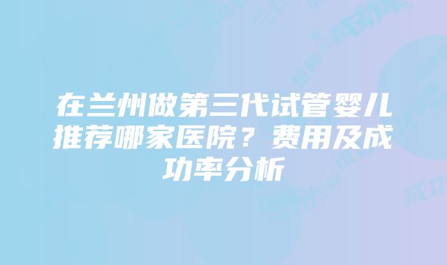 在兰州做第三代试管婴儿推荐哪家医院？费用及成功率分析