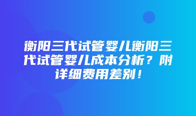 衡阳三代试管婴儿衡阳三代试管婴儿成本分析？附详细费用差别！