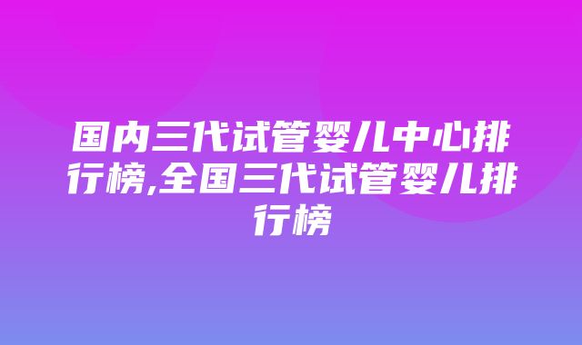 国内三代试管婴儿中心排行榜,全国三代试管婴儿排行榜