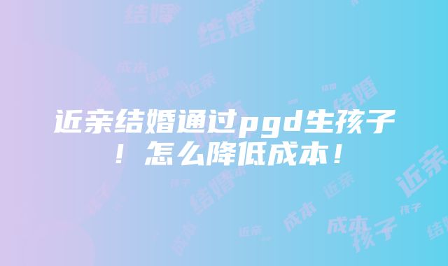 近亲结婚通过pgd生孩子！怎么降低成本！