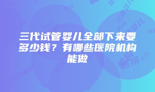 三代试管婴儿全部下来要多少钱？有哪些医院机构能做