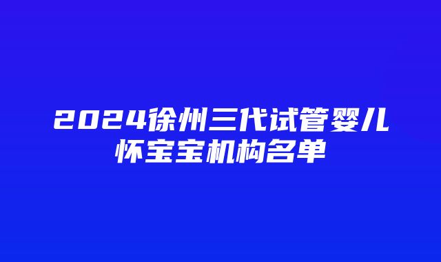 2024徐州三代试管婴儿怀宝宝机构名单