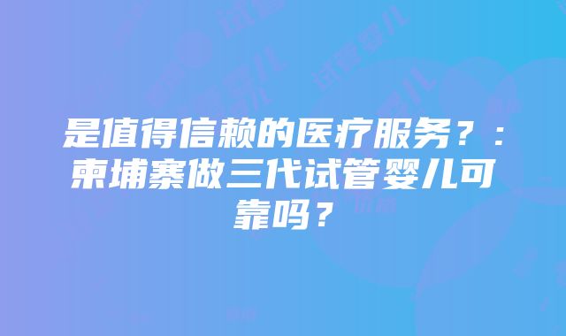 是值得信赖的医疗服务？:柬埔寨做三代试管婴儿可靠吗？