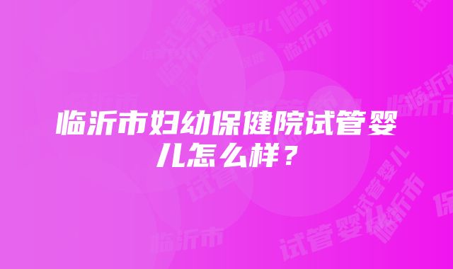 临沂市妇幼保健院试管婴儿怎么样？