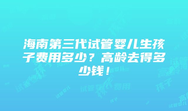 海南第三代试管婴儿生孩子费用多少？高龄去得多少钱！