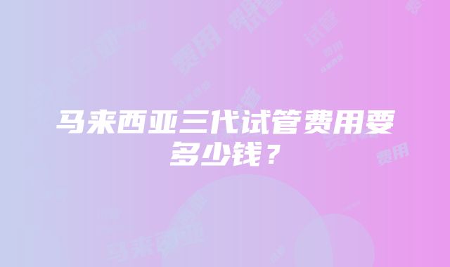 马来西亚三代试管费用要多少钱？