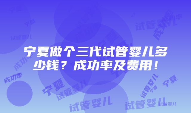 宁夏做个三代试管婴儿多少钱？成功率及费用！