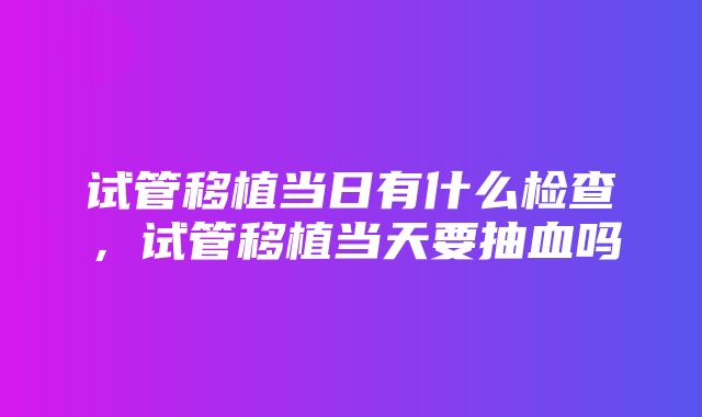 试管移植当日有什么检查，试管移植当天要抽血吗