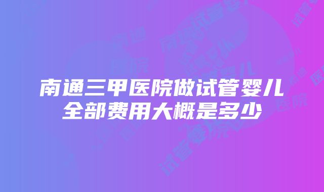 南通三甲医院做试管婴儿全部费用大概是多少