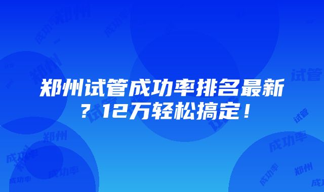 郑州试管成功率排名最新？12万轻松搞定！