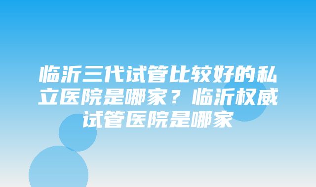 临沂三代试管比较好的私立医院是哪家？临沂权威试管医院是哪家