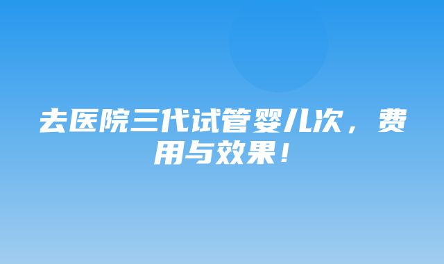 去医院三代试管婴儿次，费用与效果！