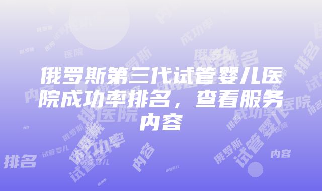 俄罗斯第三代试管婴儿医院成功率排名，查看服务内容