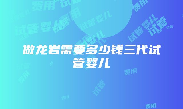 做龙岩需要多少钱三代试管婴儿