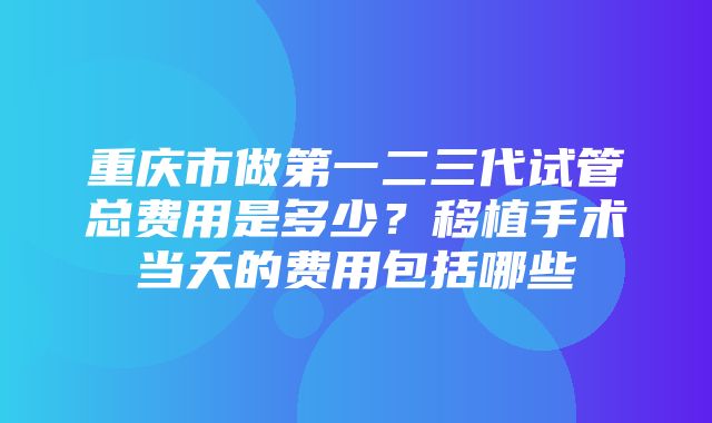 重庆市做第一二三代试管总费用是多少？移植手术当天的费用包括哪些