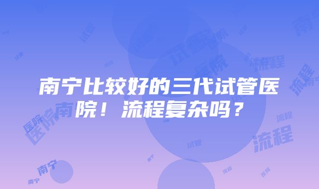 南宁比较好的三代试管医院！流程复杂吗？