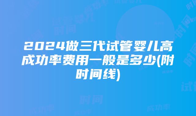 2024做三代试管婴儿高成功率费用一般是多少(附时间线)