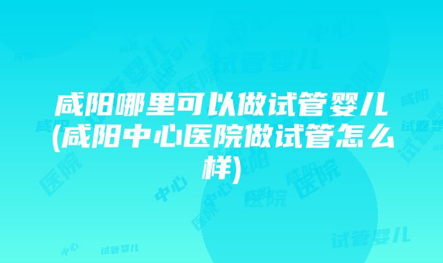 咸阳哪里可以做试管婴儿(咸阳中心医院做试管怎么样)