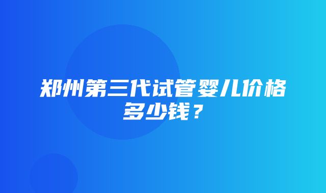 郑州第三代试管婴儿价格多少钱？