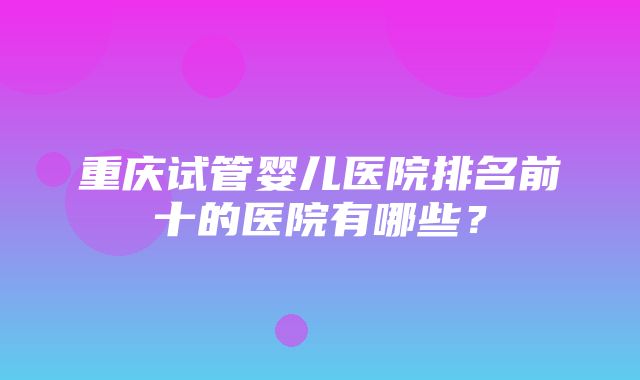 重庆试管婴儿医院排名前十的医院有哪些？