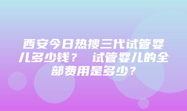 西安今日热搜三代试管婴儿多少钱？ 试管婴儿的全部费用是多少？