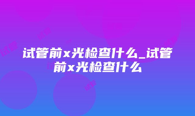 试管前x光检查什么_试管前x光检查什么