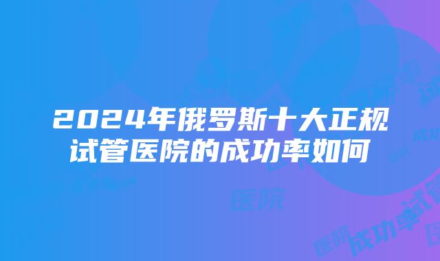 2024年俄罗斯十大正规试管医院的成功率如何