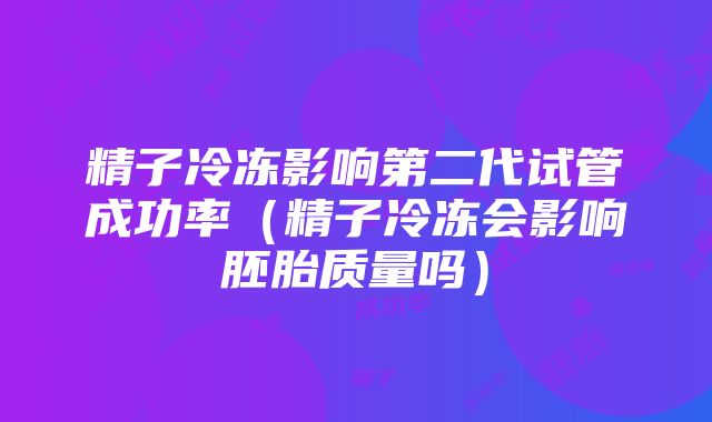 精子冷冻影响第二代试管成功率（精子冷冻会影响胚胎质量吗）