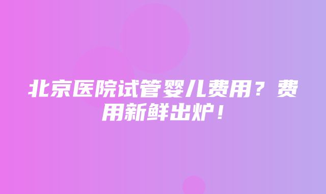 北京医院试管婴儿费用？费用新鲜出炉！