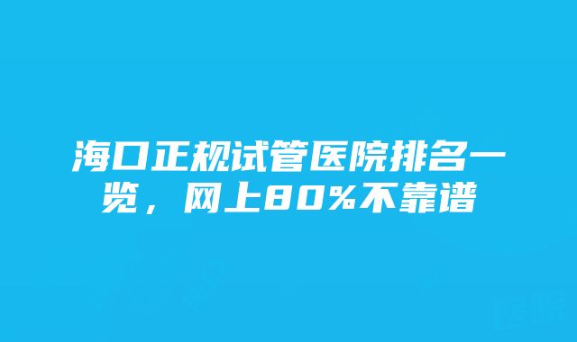 海口正规试管医院排名一览，网上80%不靠谱