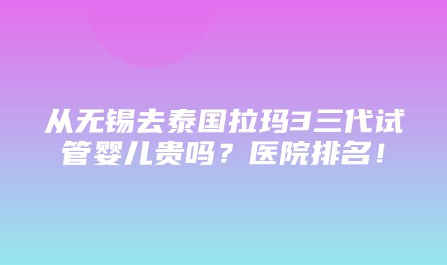 从无锡去泰国拉玛3三代试管婴儿贵吗？医院排名！