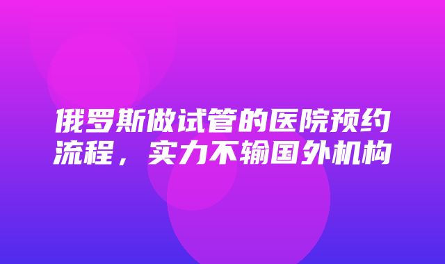 俄罗斯做试管的医院预约流程，实力不输国外机构