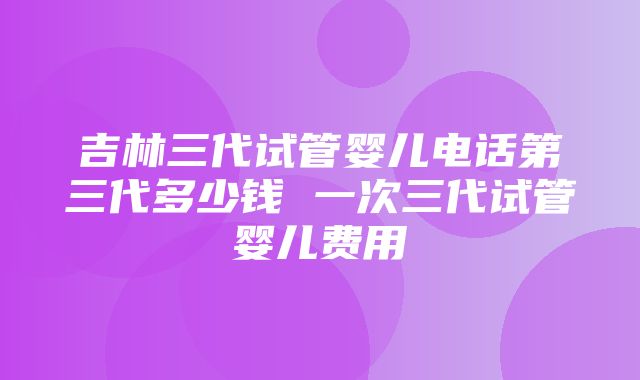 吉林三代试管婴儿电话第三代多少钱 一次三代试管婴儿费用