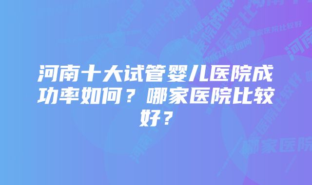 河南十大试管婴儿医院成功率如何？哪家医院比较好？