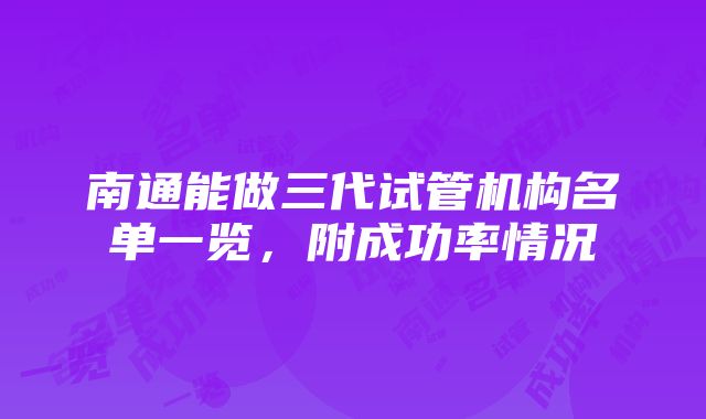 南通能做三代试管机构名单一览，附成功率情况