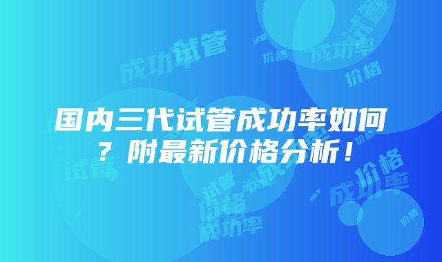 国内三代试管成功率如何？附最新价格分析！