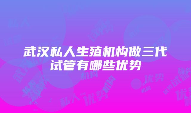 武汉私人生殖机构做三代试管有哪些优势