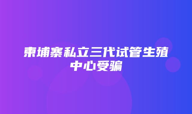 柬埔寨私立三代试管生殖中心受骗