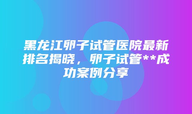 黑龙江卵子试管医院最新排名揭晓，卵子试管**成功案例分享