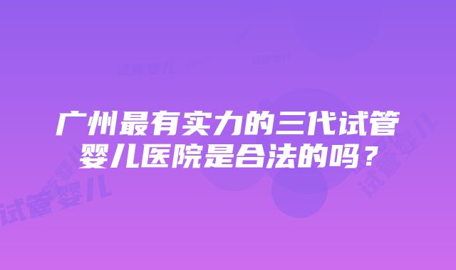 广州最有实力的三代试管婴儿医院是合法的吗？