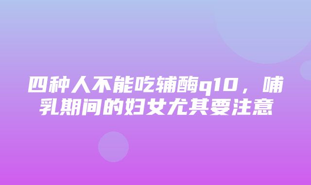 四种人不能吃辅酶q10，哺乳期间的妇女尤其要注意