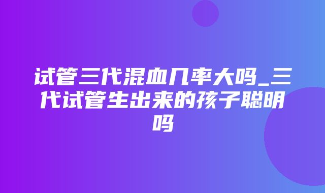 试管三代混血几率大吗_三代试管生出来的孩子聪明吗