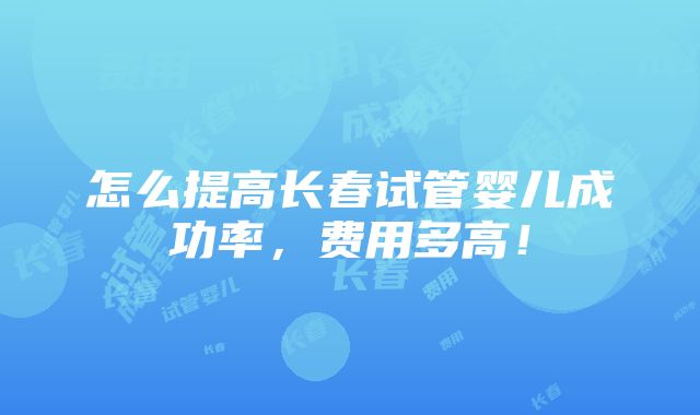 怎么提高长春试管婴儿成功率，费用多高！