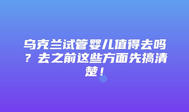 乌克兰试管婴儿值得去吗？去之前这些方面先搞清楚！